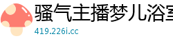 骚气主播梦儿浴室湿身诱惑！湿滑娇躯从浴缸缠绵到床战高潮国产裸聊